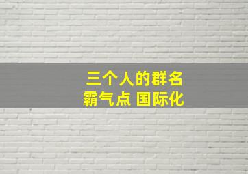 三个人的群名霸气点 国际化